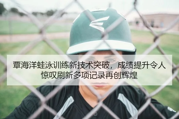 覃海洋蛙泳训练新技术突破，成绩提升令人惊叹刷新多项记录再创辉煌